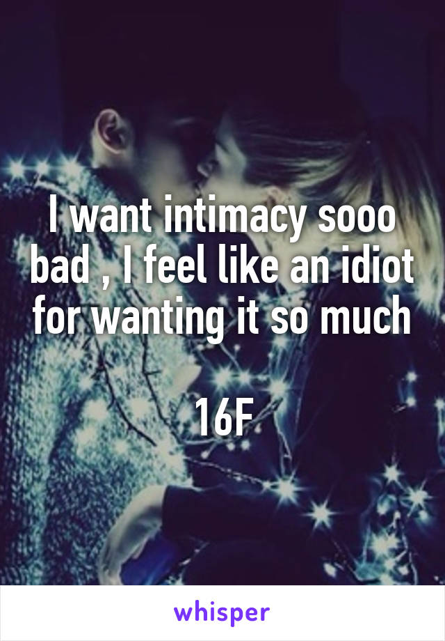 I want intimacy sooo bad , I feel like an idiot for wanting it so much 
16F