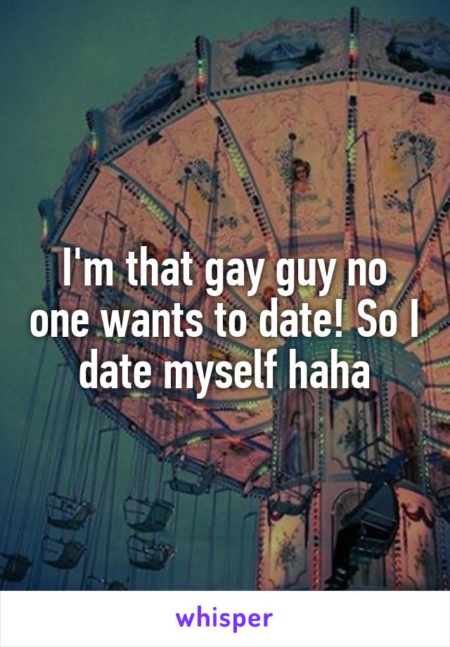 I'm that gay guy no one wants to date! So I date myself haha