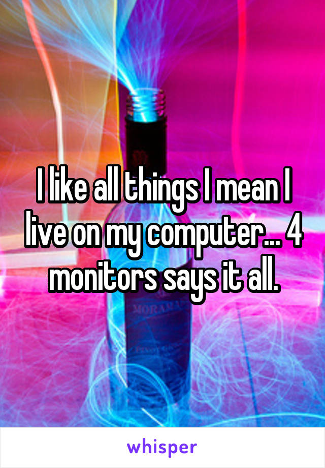 I like all things I mean I live on my computer... 4 monitors says it all.