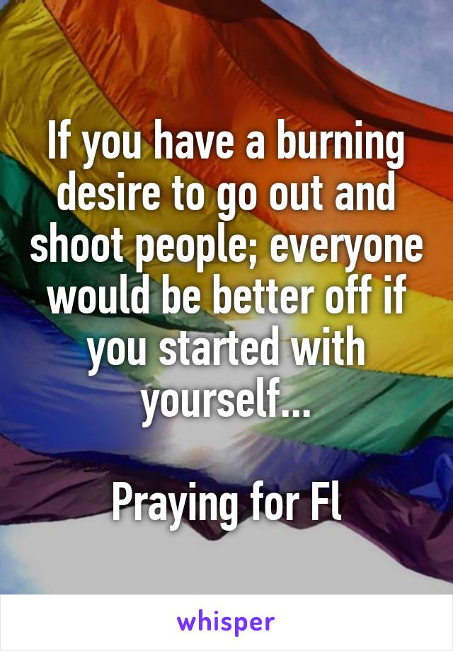 If you have a burning desire to go out and shoot people; everyone would be better off if you started with yourself...

Praying for Fl