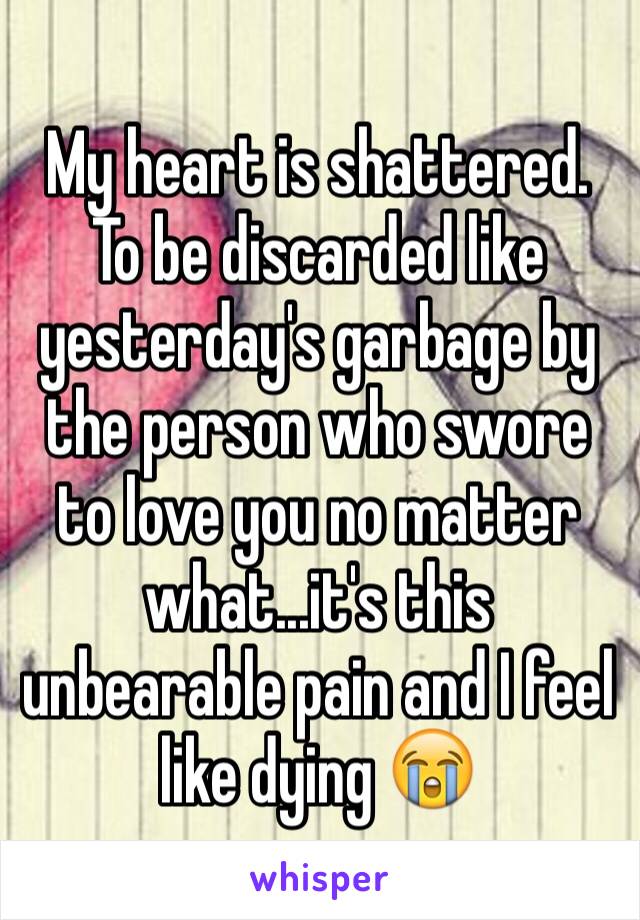 My heart is shattered. To be discarded like yesterday's garbage by the person who swore to love you no matter what...it's this unbearable pain and I feel like dying 😭