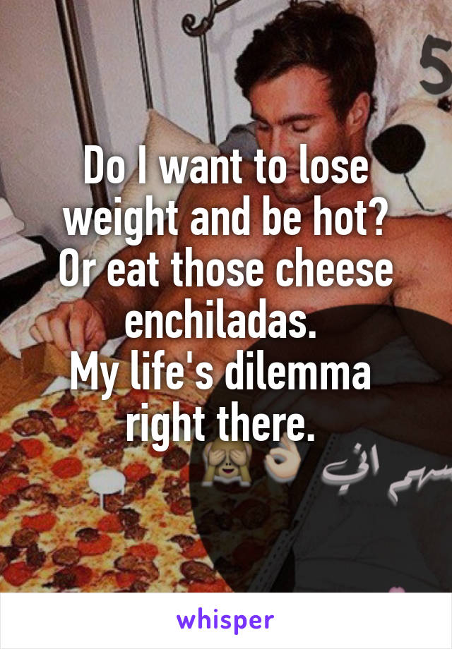 Do I want to lose weight and be hot?
Or eat those cheese enchiladas. 
My life's dilemma  right there. 
