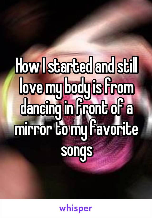 How I started and still love my body is from dancing in front of a mirror to my favorite songs