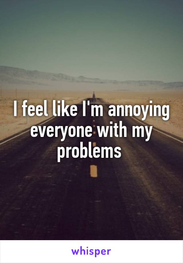 I feel like I'm annoying everyone with my problems 