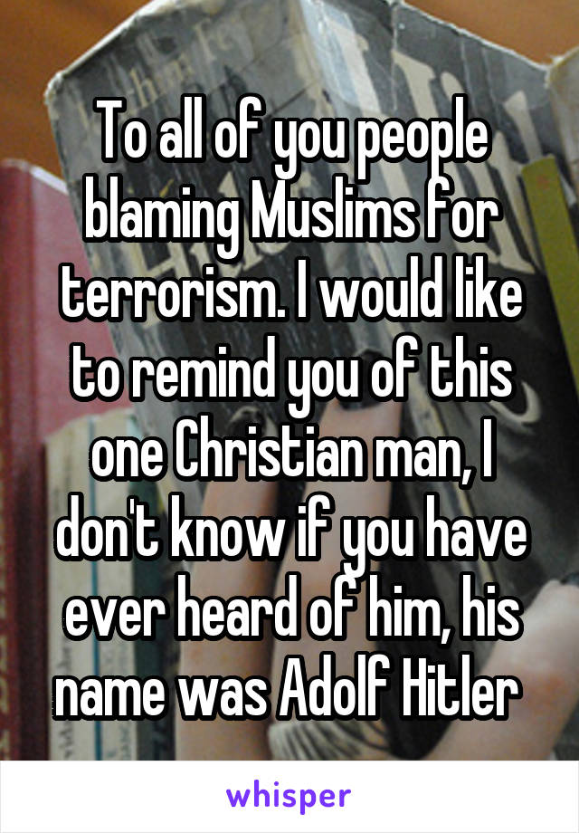 To all of you people blaming Muslims for terrorism. I would like to remind you of this one Christian man, I don't know if you have ever heard of him, his name was Adolf Hitler 