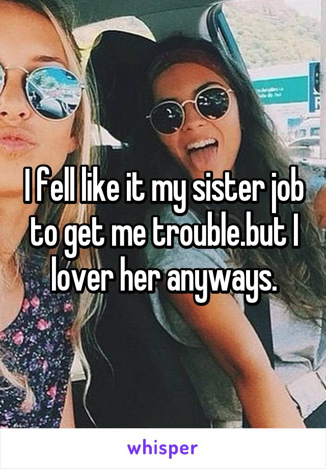 I fell like it my sister job to get me trouble.but I lover her anyways.