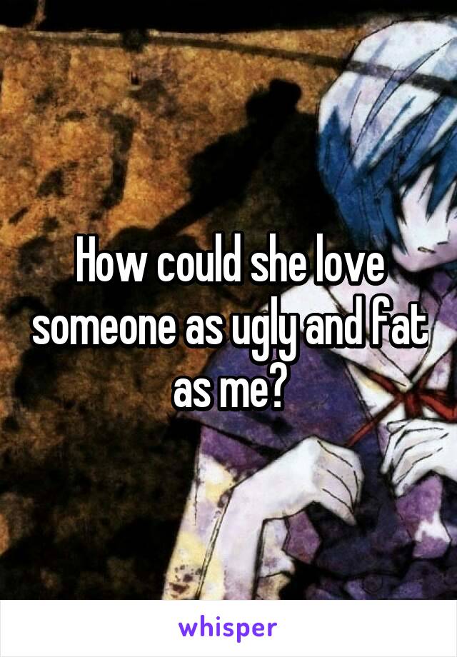 How could she love someone as ugly and fat as me?