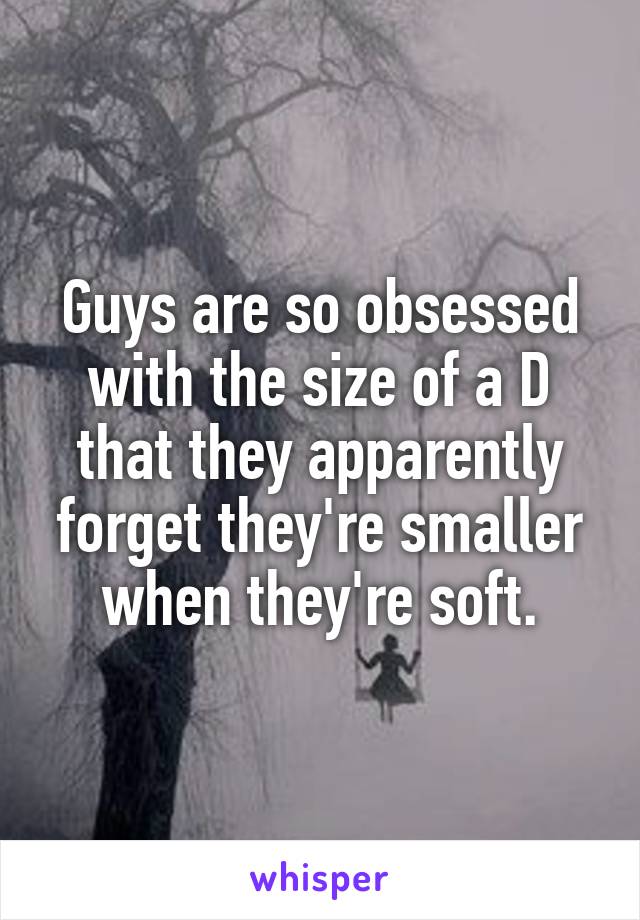 Guys are so obsessed with the size of a D that they apparently forget they're smaller when they're soft.