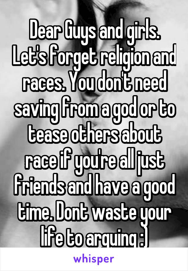 Dear Guys and girls. Let's forget religion and races. You don't need saving from a god or to tease others about race if you're all just friends and have a good time. Dont waste your life to arguing :)