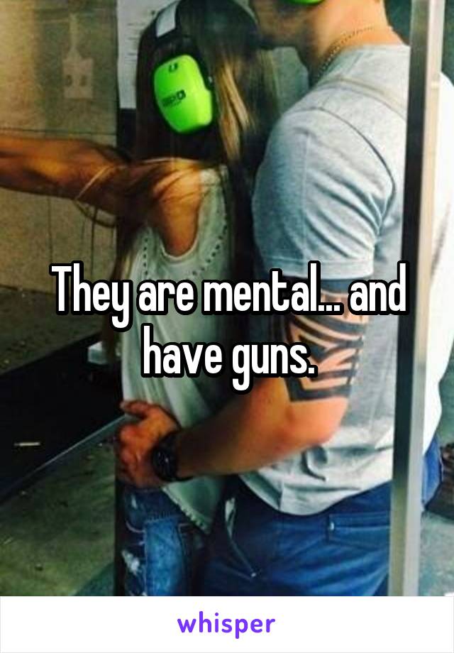 They are mental... and have guns.