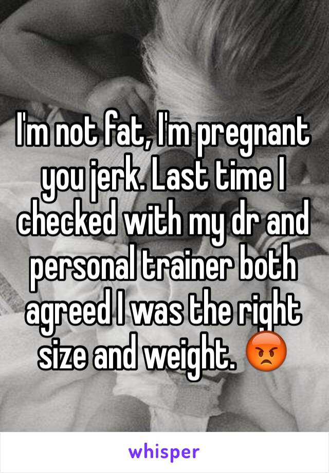 I'm not fat, I'm pregnant you jerk. Last time I checked with my dr and personal trainer both agreed I was the right size and weight. 😡