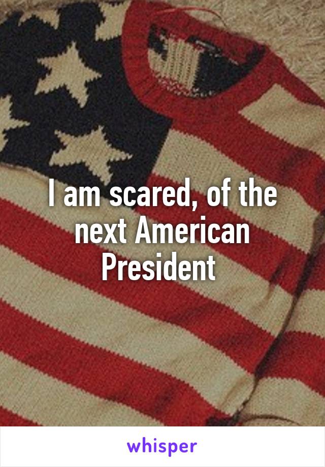 I am scared, of the next American President 