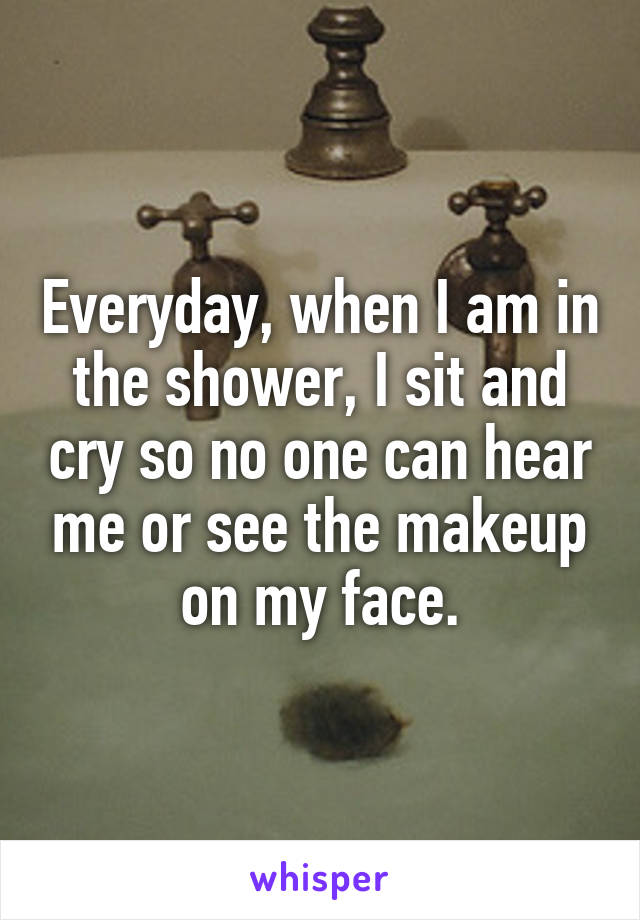 Everyday, when I am in the shower, I sit and cry so no one can hear me or see the makeup on my face.