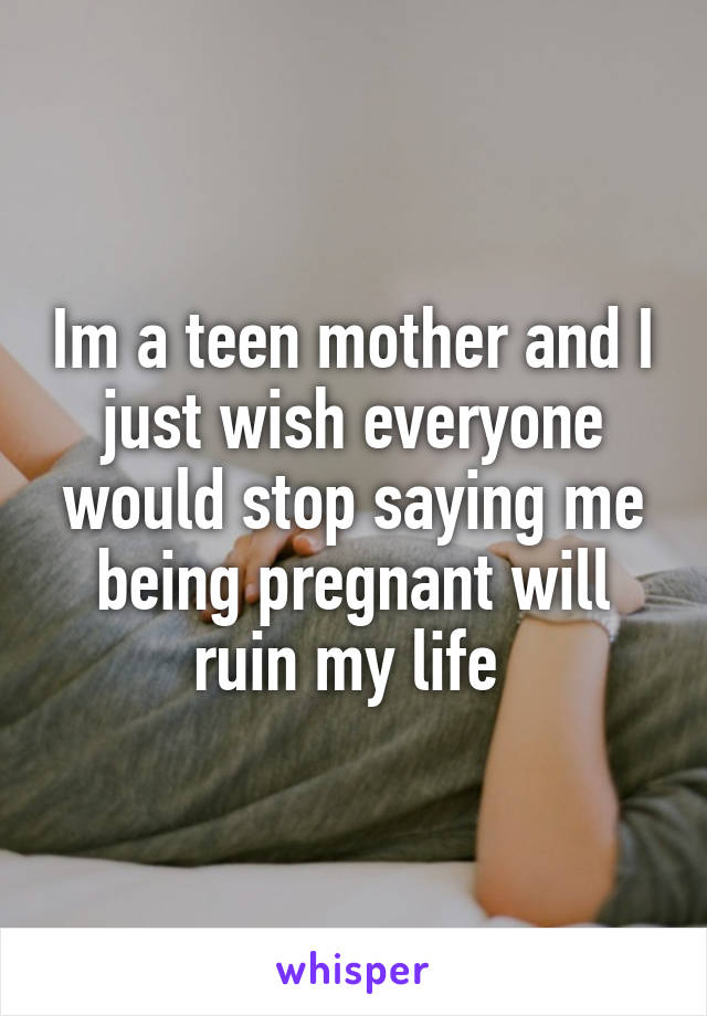 Im a teen mother and I just wish everyone would stop saying me being pregnant will ruin my life 