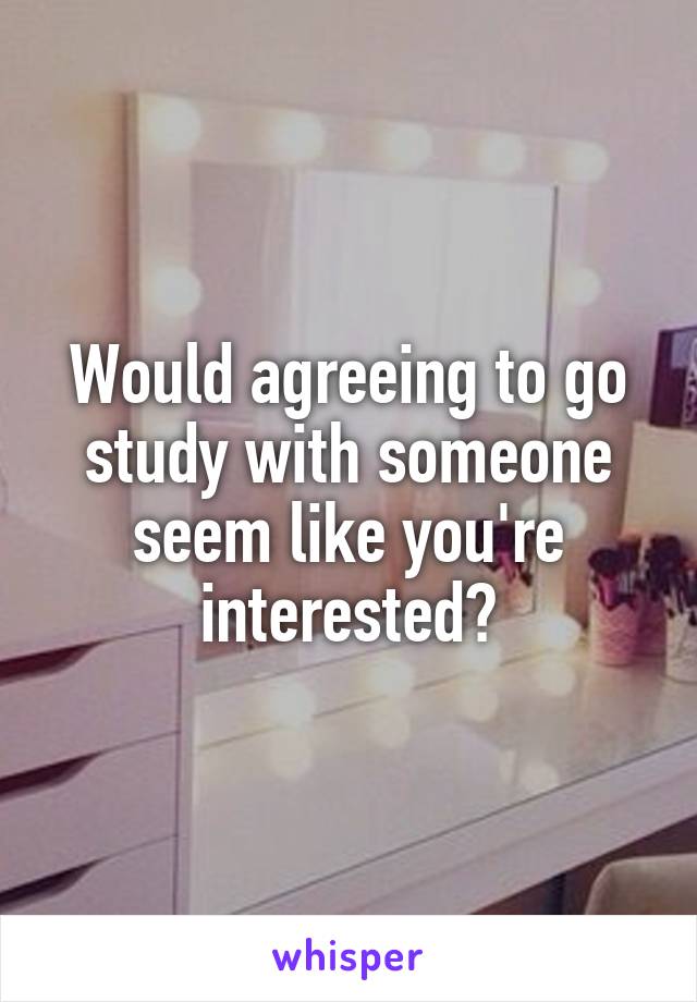 Would agreeing to go study with someone seem like you're interested?