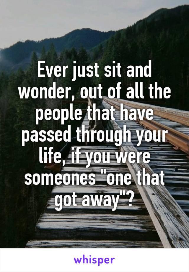 Ever just sit and wonder, out of all the people that have passed through your life, if you were someones "one that got away"?