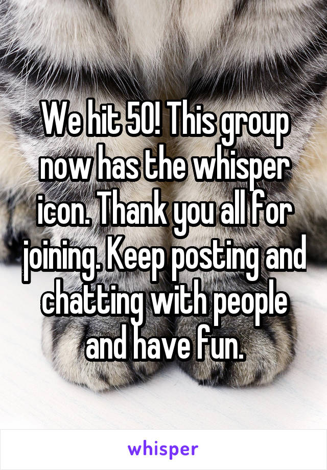 We hit 50! This group now has the whisper icon. Thank you all for joining. Keep posting and chatting with people and have fun.