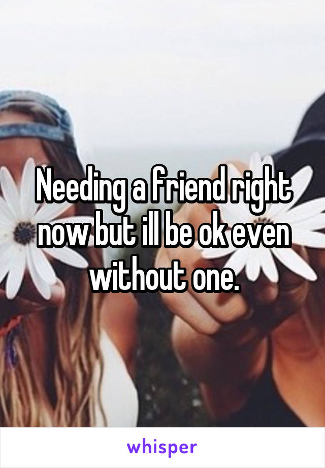 Needing a friend right now but ill be ok even without one.