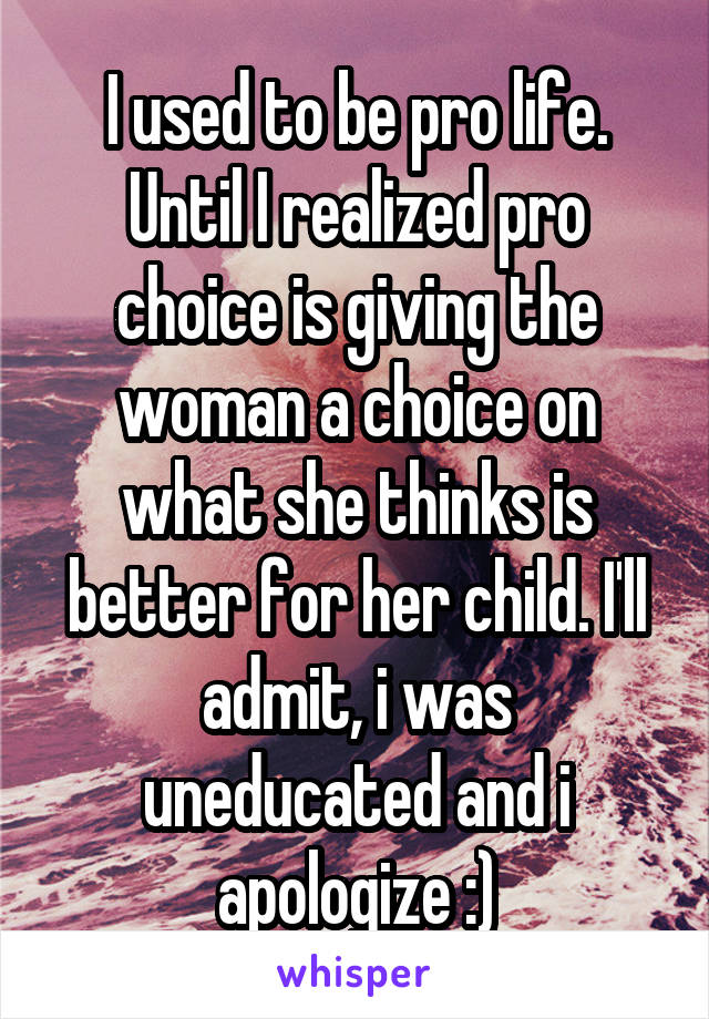 I used to be pro life. Until I realized pro choice is giving the woman a choice on what she thinks is better for her child. I'll admit, i was uneducated and i apologize :)