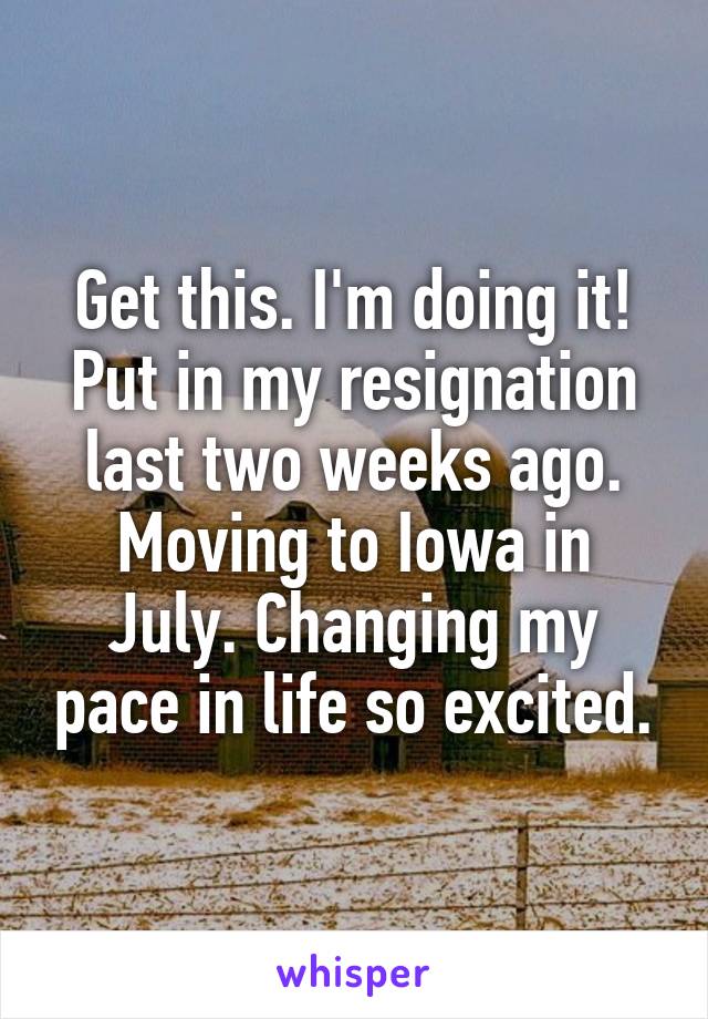 Get this. I'm doing it! Put in my resignation last two weeks ago. Moving to Iowa in July. Changing my pace in life so excited.