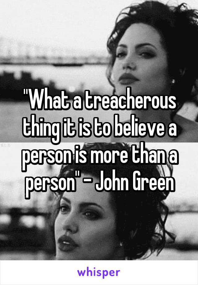 "What a treacherous thing it is to believe a person is more than a person" - John Green