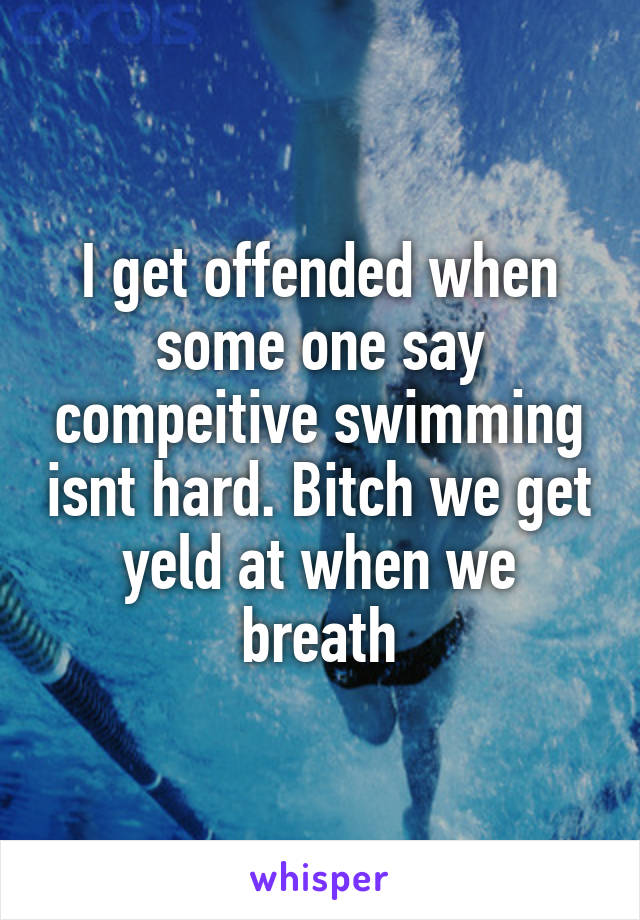 I get offended when some one say compeitive swimming isnt hard. Bitch we get yeld at when we breath