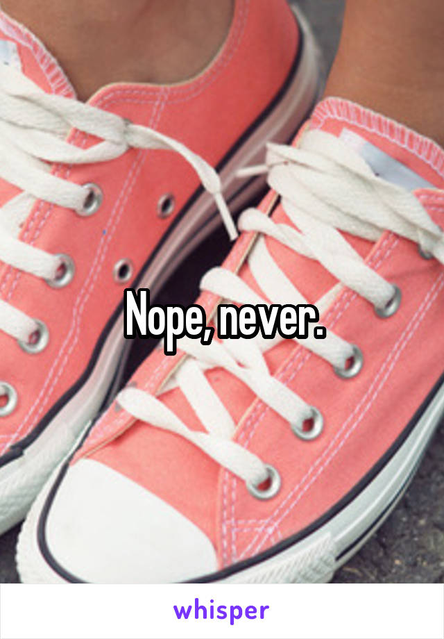 Nope, never.