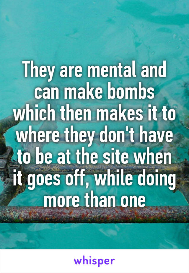 They are mental and can make bombs which then makes it to where they don't have to be at the site when it goes off, while doing more than one