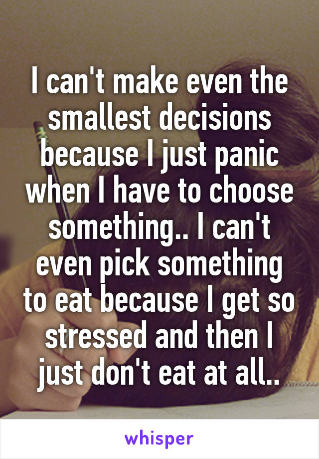 I can't make even the smallest decisions because I just panic when I have to choose something.. I can't even pick something to eat because I get so stressed and then I just don't eat at all..