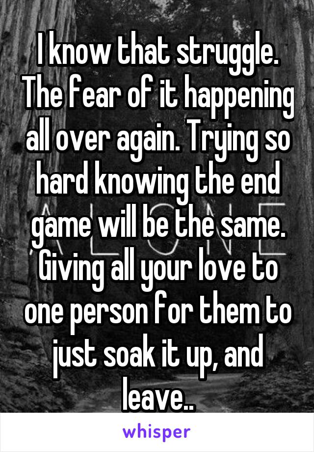 I know that struggle. The fear of it happening all over again. Trying so hard knowing the end game will be the same. Giving all your love to one person for them to just soak it up, and leave..