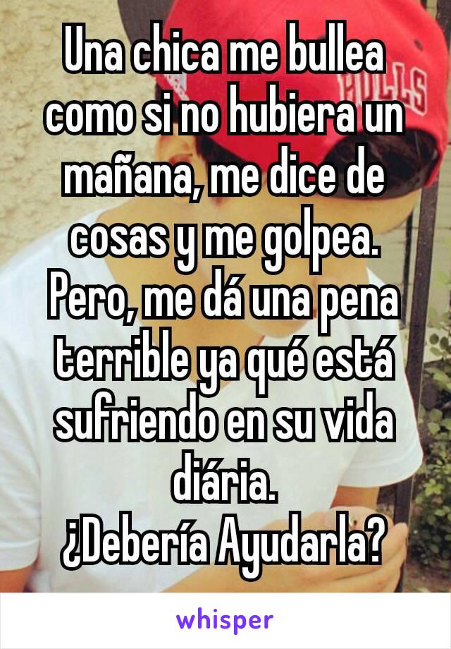 Una chica me bullea como si no hubiera un mañana, me dice de cosas y me golpea. Pero, me dá una pena terrible ya qué está sufriendo en su vida diária.
¿Debería Ayudarla?
