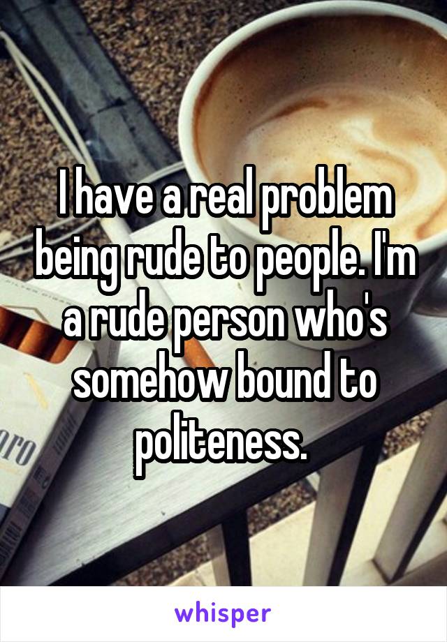 I have a real problem being rude to people. I'm a rude person who's somehow bound to politeness. 