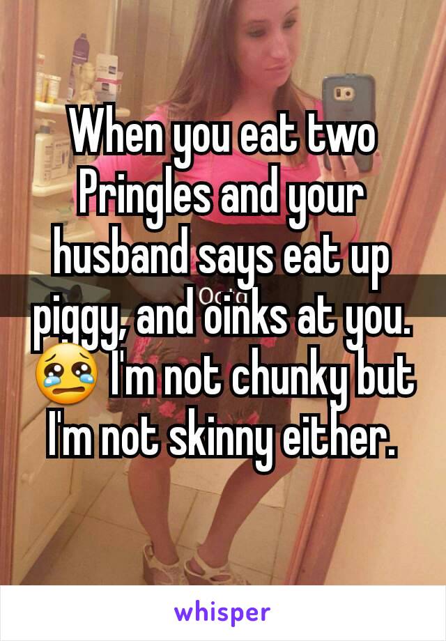 When you eat two Pringles and your husband says eat up piggy, and oinks at you.😢 I'm not chunky but I'm not skinny either.