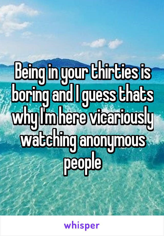 Being in your thirties is boring and I guess thats why I'm here vicariously watching anonymous people