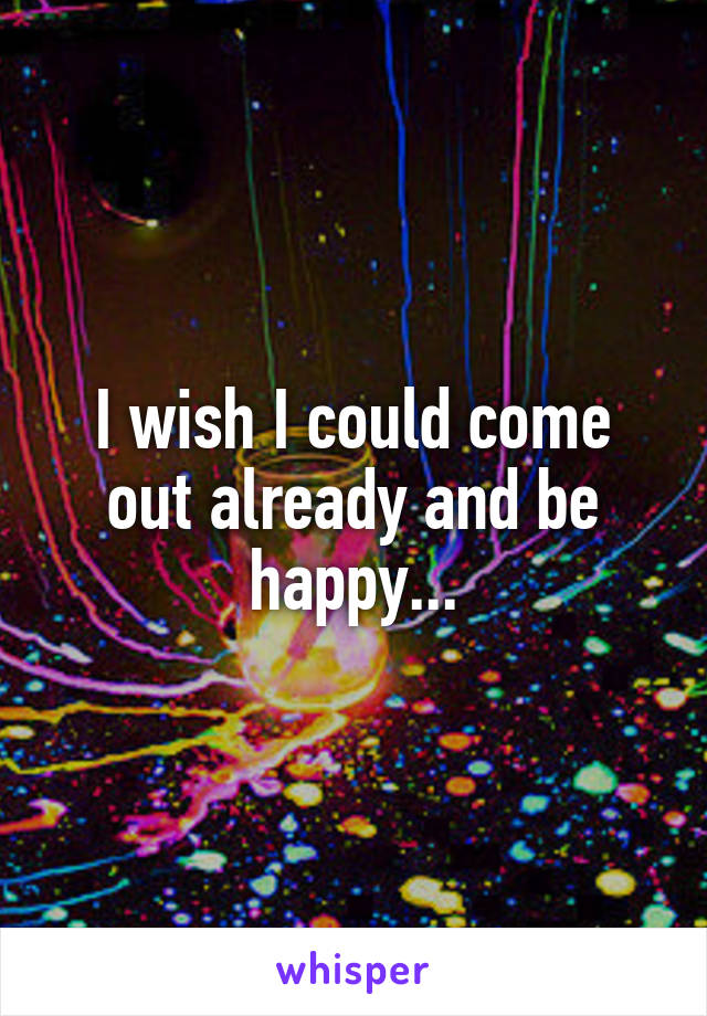 I wish I could come out already and be happy...