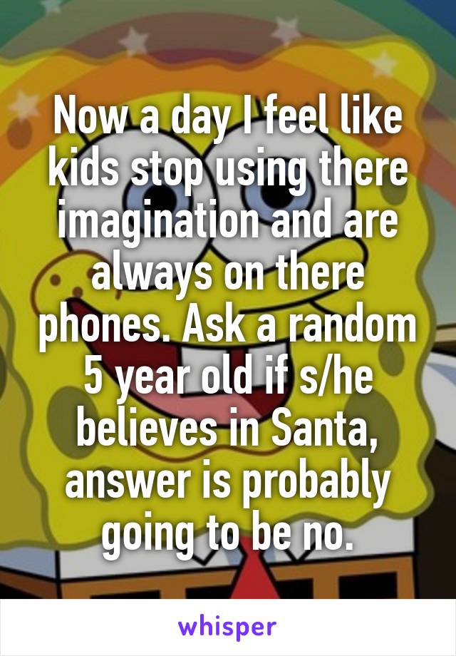 Now a day I feel like kids stop using there imagination and are always on there phones. Ask a random 5 year old if s/he believes in Santa, answer is probably going to be no.