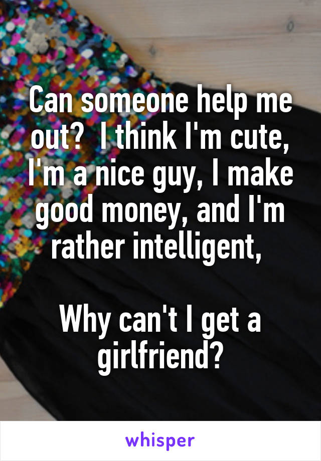 Can someone help me out?  I think I'm cute, I'm a nice guy, I make good money, and I'm rather intelligent, 

Why can't I get a girlfriend?