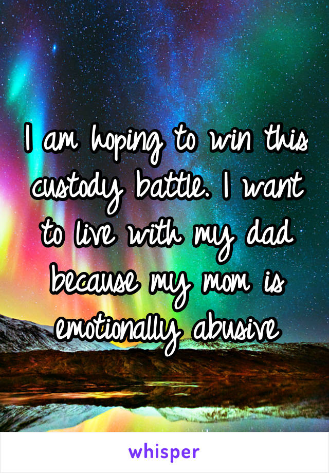 I am hoping to win this custody battle. I want to live with my dad because my mom is emotionally abusive