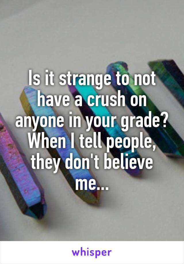 Is it strange to not have a crush on anyone in your grade? When I tell people, they don't believe me...