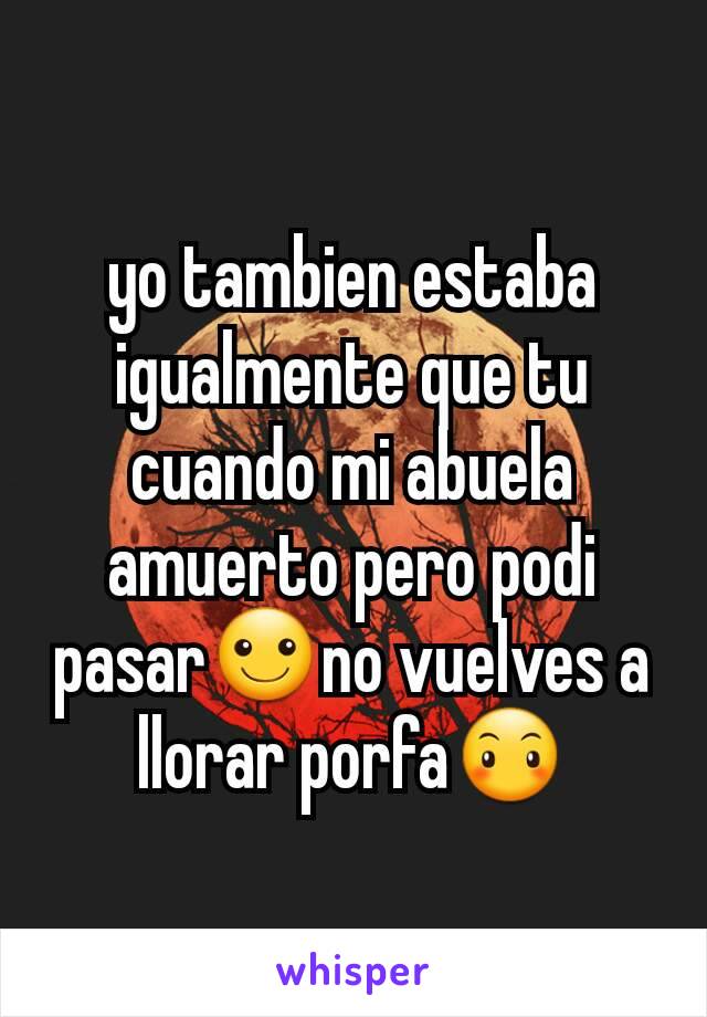 yo tambien estaba igualmente que tu cuando mi abuela amuerto pero podi pasar☺no vuelves a llorar porfa😶