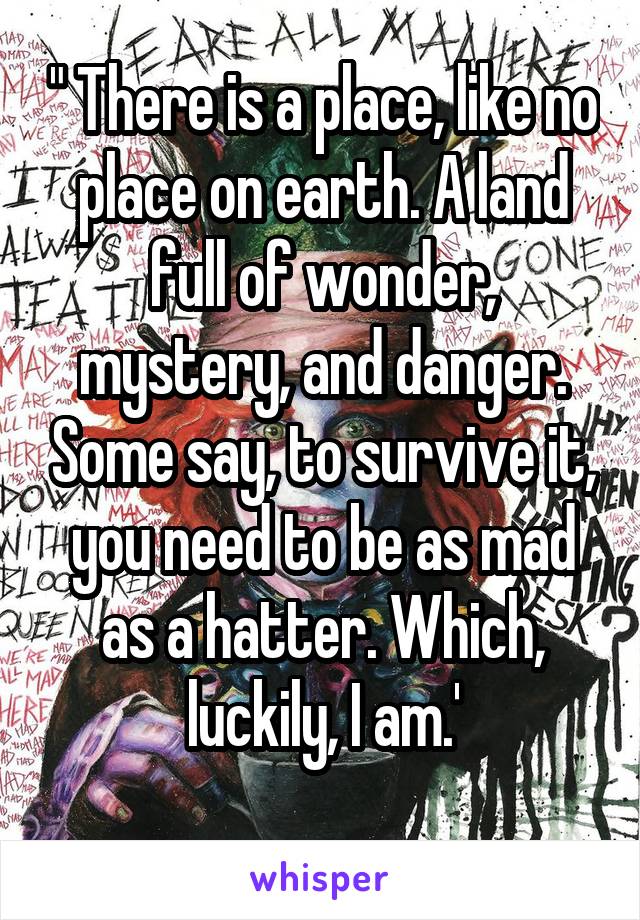 " There is a place, like no place on earth. A land full of wonder, mystery, and danger. Some say, to survive it, you need to be as mad as a hatter. Which, luckily, I am.'
