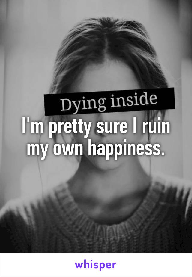 I'm pretty sure I ruin my own happiness.