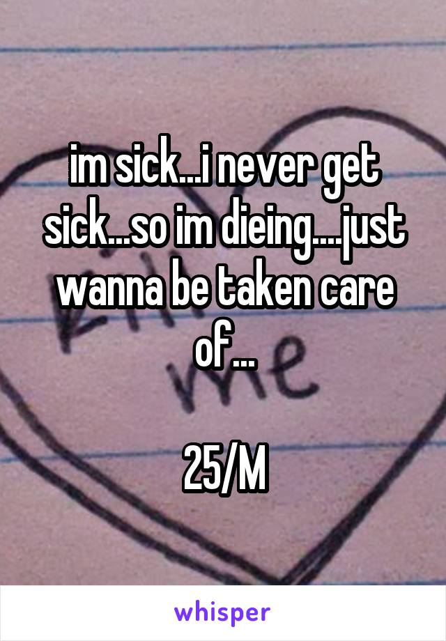 im sick...i never get sick...so im dieing....just wanna be taken care of...

25/M