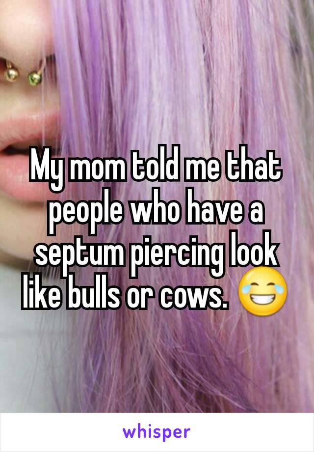 My mom told me that people who have a septum piercing look like bulls or cows. 😂