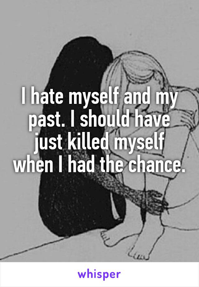 I hate myself and my past. I should have just killed myself when I had the chance. 