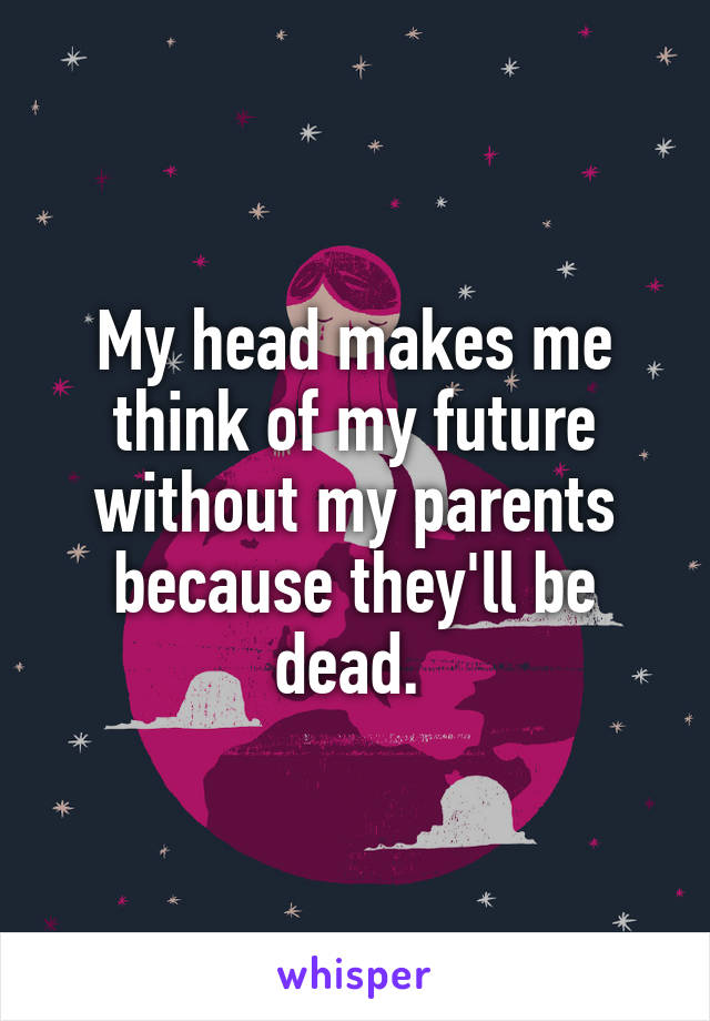 My head makes me think of my future without my parents because they'll be dead. 