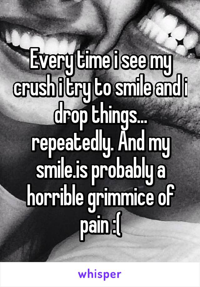 Every time i see my crush i try to smile and i drop things... repeatedly. And my smile.is probably a horrible grimmice of pain :(