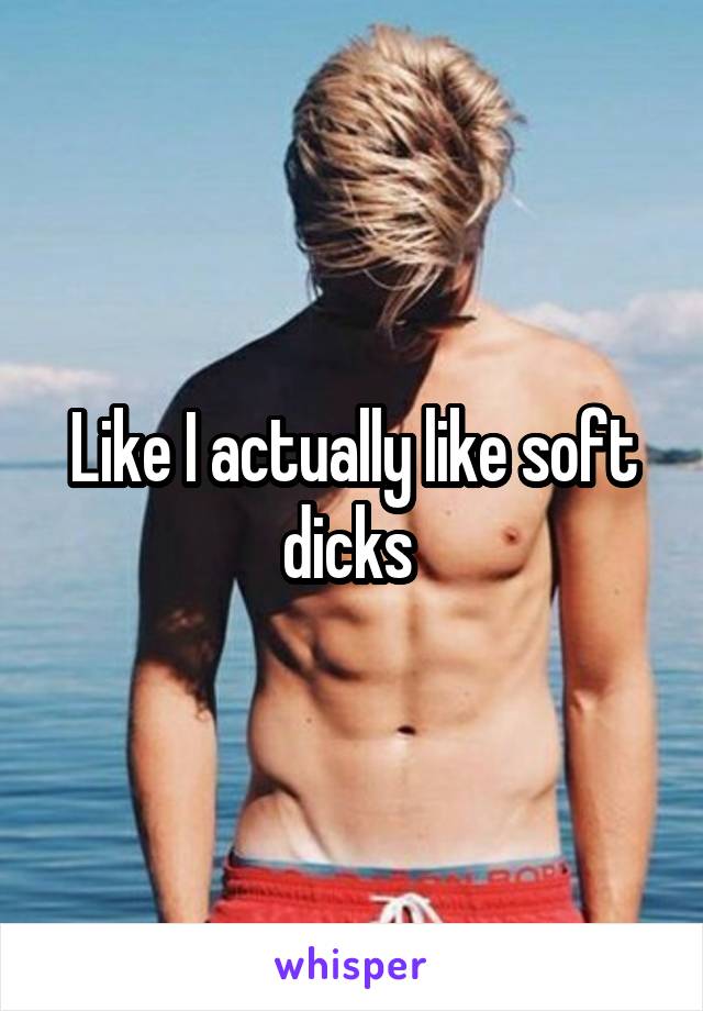 Like I actually like soft dicks 