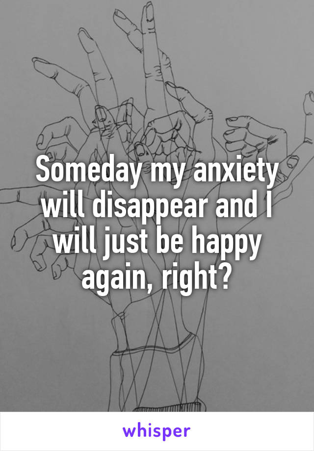 Someday my anxiety will disappear and I will just be happy again, right?