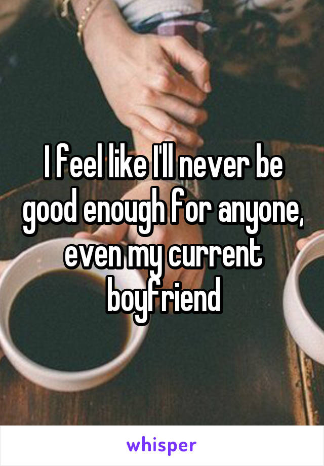 I feel like I'll never be good enough for anyone, even my current boyfriend